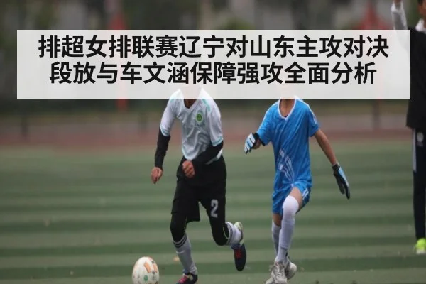 排超女排联赛辽宁对山东主攻对决 段放与车文涵保障强攻全面分析